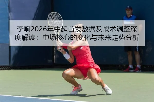 李响2026年中超首发数据及战术调整深度解读：中场核心的变化与未来走势分析