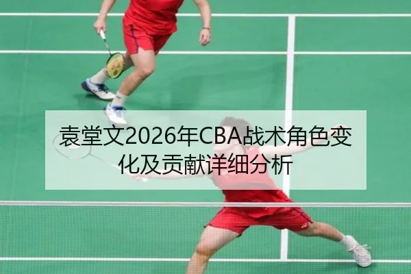 袁堂文2026年CBA战术角色变化及贡献详细分析