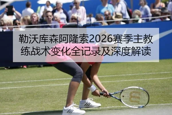 勒沃库森阿隆索2026赛季主教练战术变化全记录及深度解读