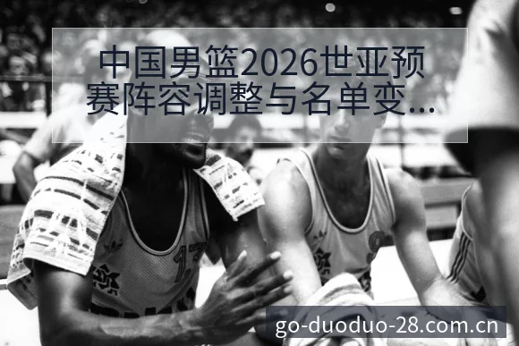 中国男篮2026世亚预赛阵容调整与名单变化技术特点深度分 - 多多28